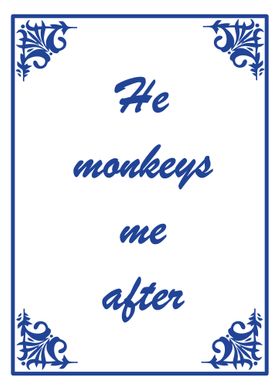 He monkeys me after